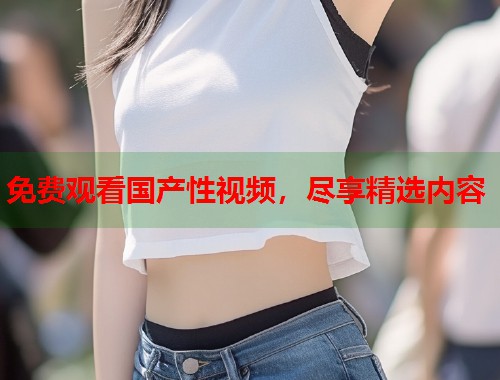 免费观看国产性视频，尽享精选内容  第1张