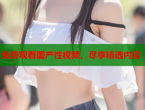 免费观看国产性视频，尽享精选内容  第2张