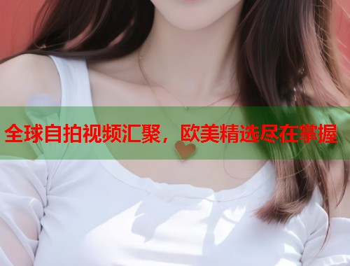 全球自拍视频汇聚，欧美精选尽在掌握  第1张