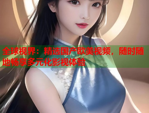 全球视界：精选国产欧美视频，随时随地畅享多元化影视体验  第1张