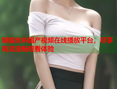 制服丝袜国产视频在线播放平台，尽享高清流畅观看体验  第1张