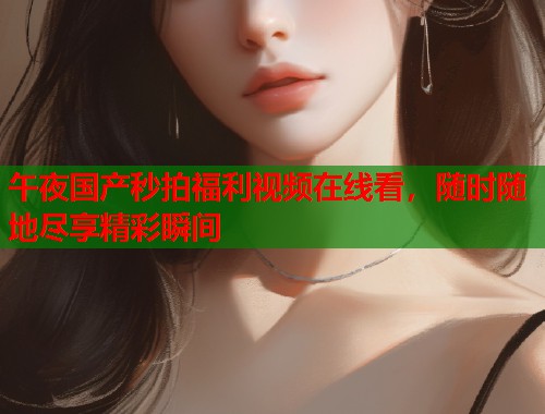 午夜国产秒拍福利视频在线看，随时随地尽享精彩瞬间  第1张
