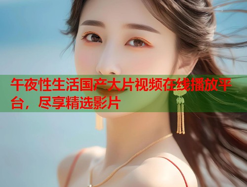午夜性生活国产大片视频在线播放平台，尽享精选影片  第1张
