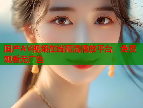 国产AV视频在线高清播放平台，免费观看无广告  第1张