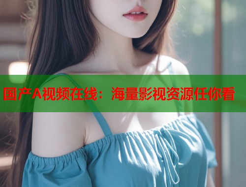 国产A视频在线：海量影视资源任你看  第2张