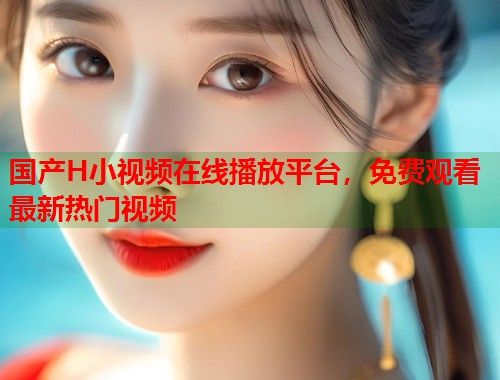 国产H小视频在线播放平台，免费观看最新热门视频  第1张