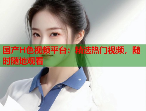 国产H色视频平台：精选热门视频，随时随地观看  第1张