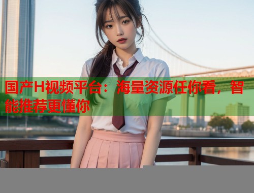 国产H视频平台：海量资源任你看，智能推荐更懂你  第1张