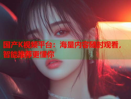 国产K视频平台：海量内容随时观看，智能推荐更懂你  第2张