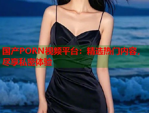 国产PORN视频平台：精选热门内容，尽享私密体验  第1张