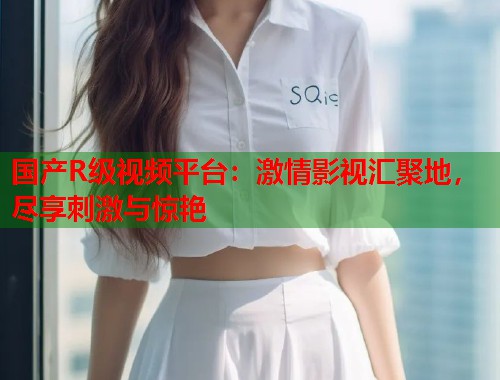 国产R级视频平台：激情影视汇聚地，尽享刺激与惊艳  第1张
