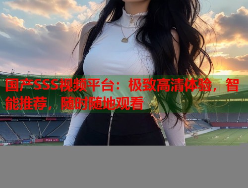 国产SSS视频平台：极致高清体验，智能推荐，随时随地观看  第2张