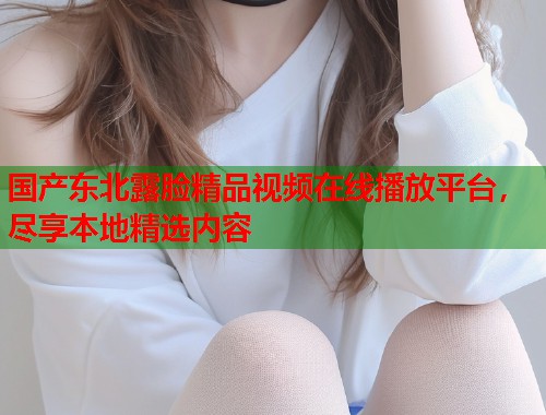 国产东北露脸精品视频在线播放平台，尽享本地精选内容  第1张