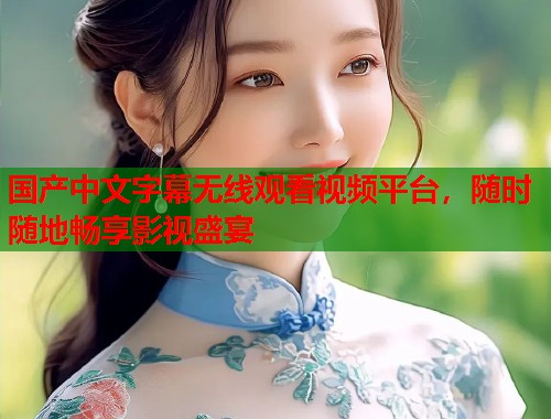国产中文字幕无线观看视频平台，随时随地畅享影视盛宴  第2张