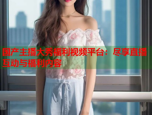 国产主播大秀福利视频平台：尽享直播互动与福利内容  第1张
