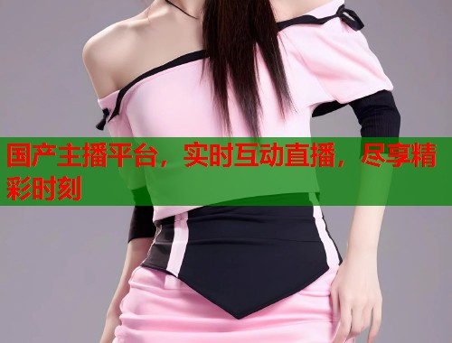 国产主播平台，实时互动直播，尽享精彩时刻  第2张