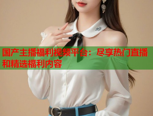 国产主播福利视频平台：尽享热门直播和精选福利内容  第1张