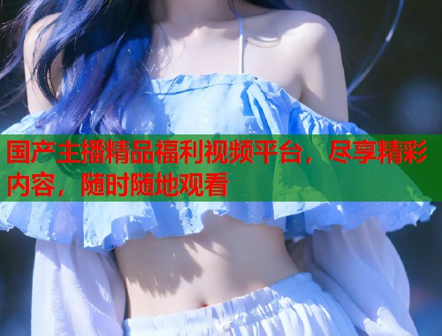 国产主播精品福利视频平台，尽享精彩内容，随时随地观看  第1张