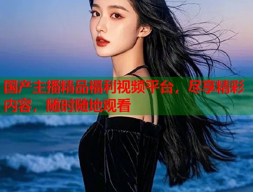 国产主播精品福利视频平台，尽享精彩内容，随时随地观看  第2张