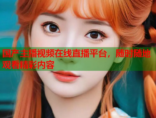 国产主播视频在线直播平台，随时随地观看精彩内容  第1张