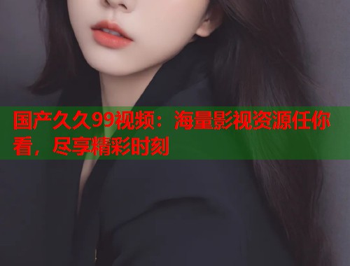 国产久久99视频：海量影视资源任你看，尽享精彩时刻  第1张