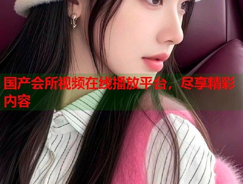 国产会所视频在线播放平台，尽享精彩内容  第1张