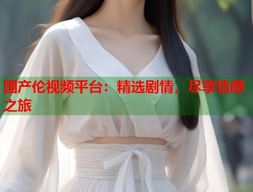 国产伦视频平台：精选剧情，尽享情感之旅  第1张
