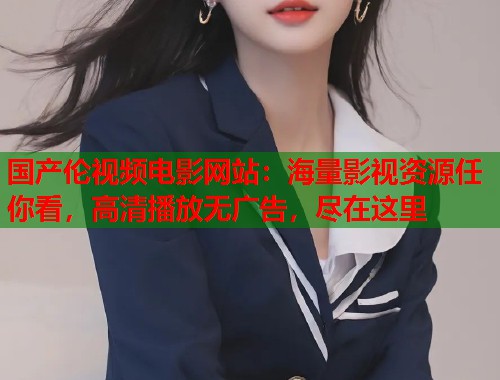 国产伦视频电影网站：海量影视资源任你看，高清播放无广告，尽在这里  第1张