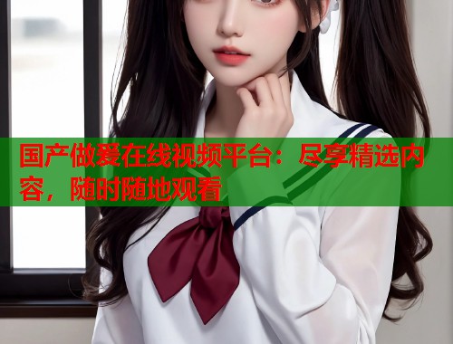 国产做爰在线视频平台：尽享精选内容，随时随地观看  第1张