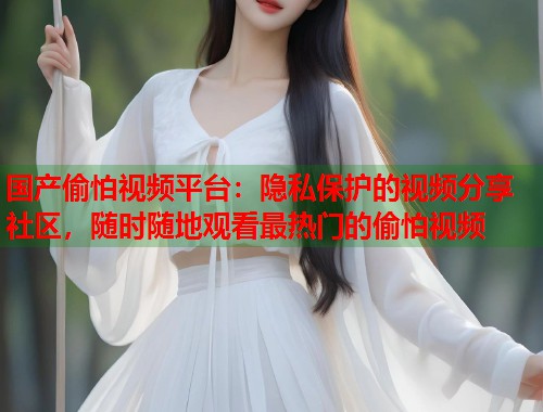 国产偷怕视频平台：隐私保护的视频分享社区，随时随地观看最热门的偷怕视频  第1张