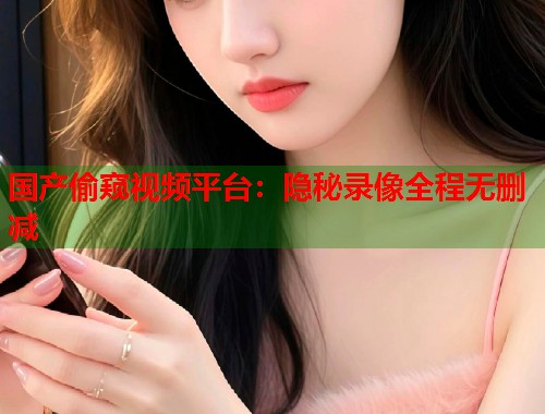 国产偷窥视频平台：隐秘录像全程无删减  第2张