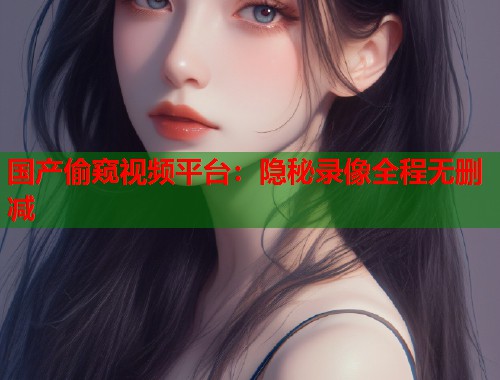 国产偷窥视频平台：隐秘录像全程无删减  第1张