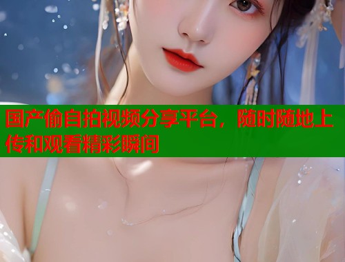 国产偷自拍视频分享平台，随时随地上传和观看精彩瞬间  第1张