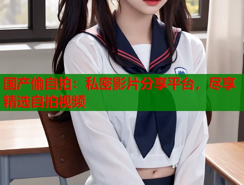国产偷自拍：私密影片分享平台，尽享精选自拍视频  第1张