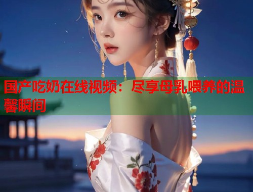 国产吃奶在线视频：尽享母乳喂养的温馨瞬间  第1张