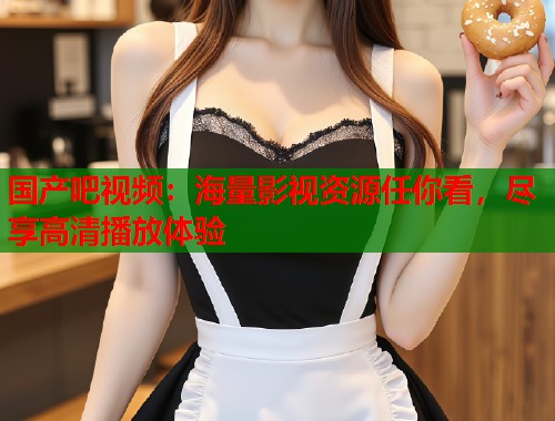 国产吧视频：海量影视资源任你看，尽享高清播放体验  第1张