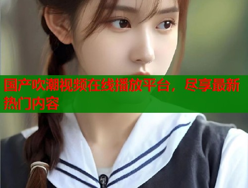 国产吹潮视频在线播放平台，尽享最新热门内容  第1张
