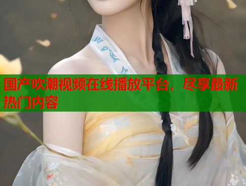 国产吹潮视频在线播放平台，尽享最新热门内容  第2张