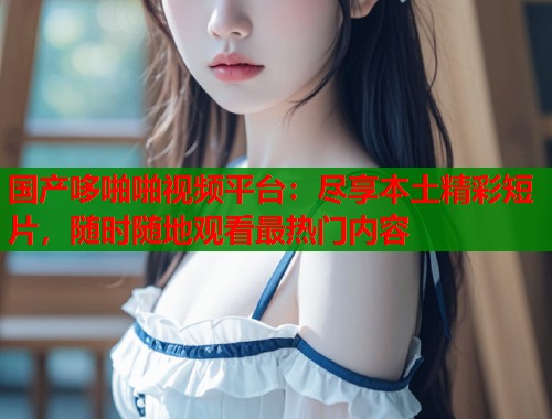 国产哆啪啪视频平台：尽享本土精彩短片，随时随地观看最热门内容  第1张