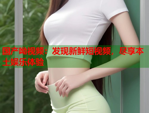 国产呦视频：发现新鲜短视频，尽享本土娱乐体验  第1张