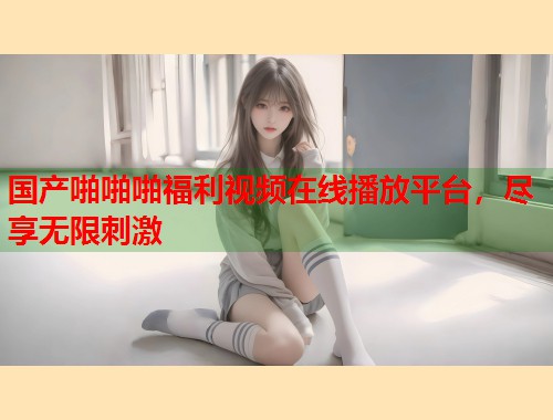 国产啪啪啪福利视频在线播放平台，尽享无限刺激  第1张