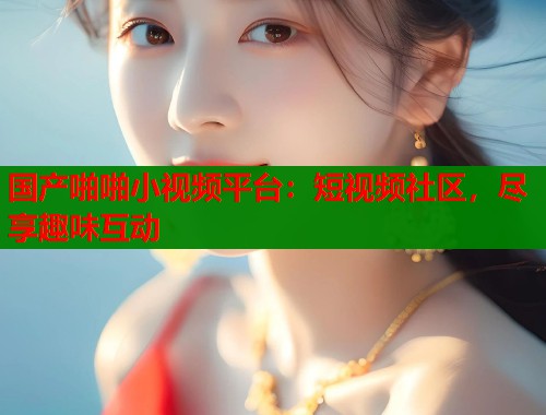 国产啪啪小视频平台：短视频社区，尽享趣味互动  第1张