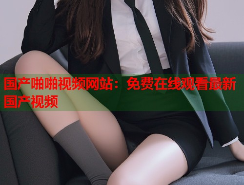 国产啪啪视频网站：免费在线观看最新国产视频  第1张