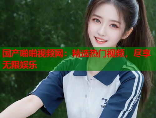 国产啪啪视频网：精选热门视频，尽享无限娱乐  第1张