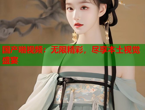 国产啪视频：无限精彩，尽享本土视觉盛宴  第1张