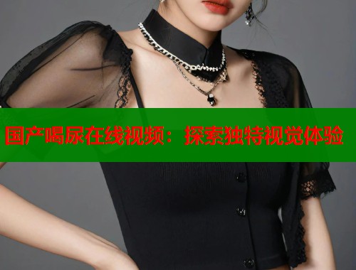 国产喝尿在线视频：探索独特视觉体验  第1张