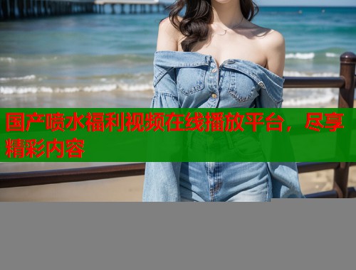 国产喷水福利视频在线播放平台，尽享精彩内容  第1张