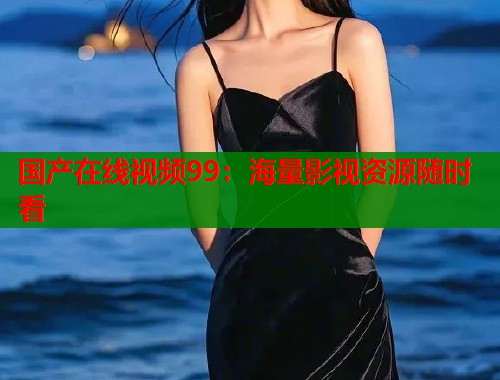 国产在线视频99：海量影视资源随时看  第1张