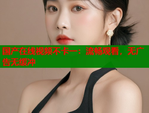 国产在线视频不卡一：流畅观看，无广告无缓冲  第2张