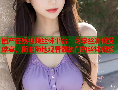 国产在线视频丝袜平台：尽享丝滑视觉盛宴，随时随地观看最热门的丝袜视频  第1张